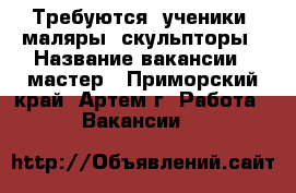 Требуются: ученики, маляры, скульпторы › Название вакансии ­ мастер - Приморский край, Артем г. Работа » Вакансии   